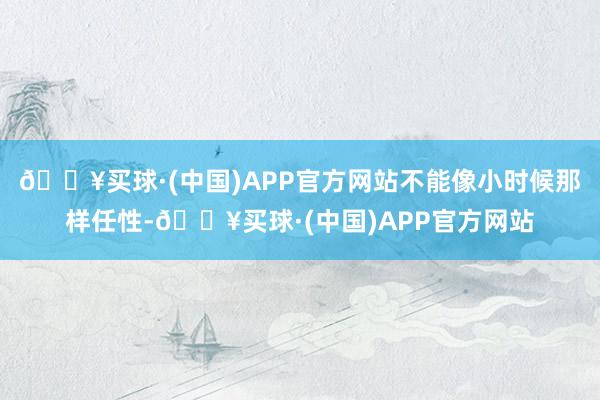 🔥买球·(中国)APP官方网站不能像小时候那样任性-🔥买球·(中国)APP官方网站