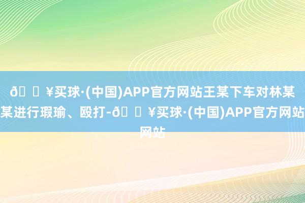 🔥买球·(中国)APP官方网站王某下车对林某某进行瑕瑜、殴打-🔥买球·(中国)APP官方网站