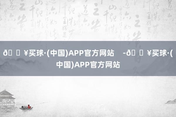 🔥买球·(中国)APP官方网站    -🔥买球·(中国)APP官方网站