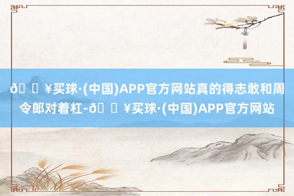 🔥买球·(中国)APP官方网站真的得志敢和周令郎对着杠-🔥买球·(中国)APP官方网站