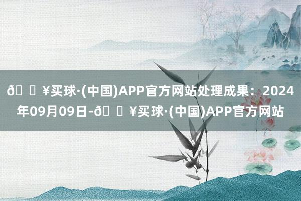 🔥买球·(中国)APP官方网站处理成果：2024年09月09日-🔥买球·(中国)APP官方网站