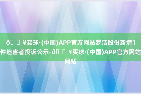 🔥买球·(中国)APP官方网站梦洁股份新增1件迫害者投诉公示-🔥买球·(中国)APP官方网站