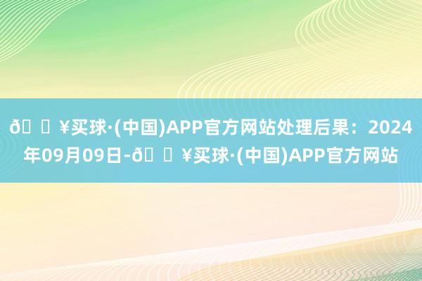 🔥买球·(中国)APP官方网站处理后果：2024年09月09日-🔥买球·(中国)APP官方网站