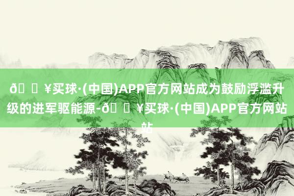 🔥买球·(中国)APP官方网站成为鼓励浮滥升级的进军驱能源-🔥买球·(中国)APP官方网站