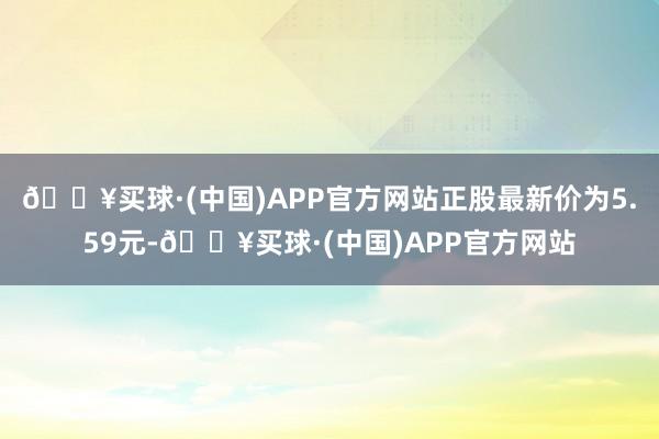 🔥买球·(中国)APP官方网站正股最新价为5.59元-🔥买球·(中国)APP官方网站