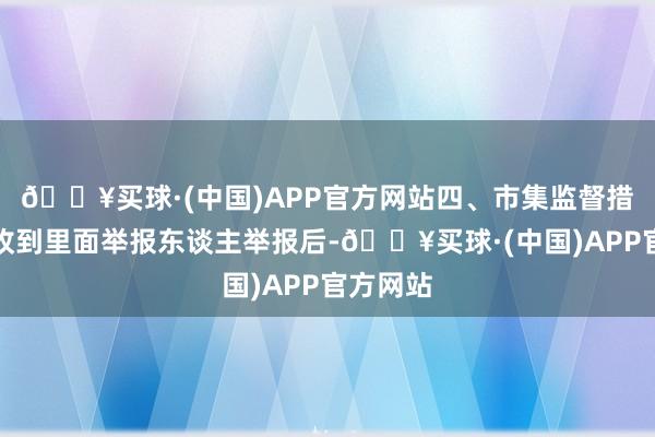 🔥买球·(中国)APP官方网站四、市集监督措置部门收到里面举报东谈主举报后-🔥买球·(中国)APP官方网站