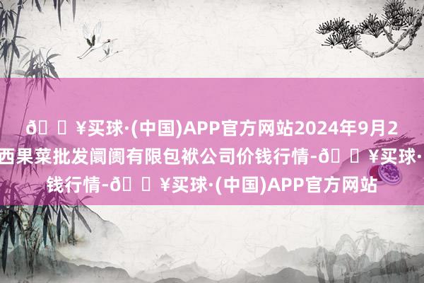 🔥买球·(中国)APP官方网站2024年9月29日河北省怀来县京西果菜批发阛阓有限包袱公司价钱行情-🔥买球·(中国)APP官方网站