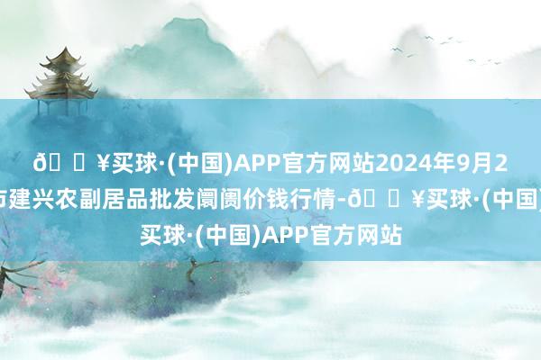 🔥买球·(中国)APP官方网站2024年9月29日河北三河市建兴农副居品批发阛阓价钱行情-🔥买球·(中国)APP官方网站