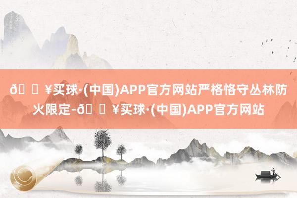 🔥买球·(中国)APP官方网站严格恪守丛林防火限定-🔥买球·(中国)APP官方网站