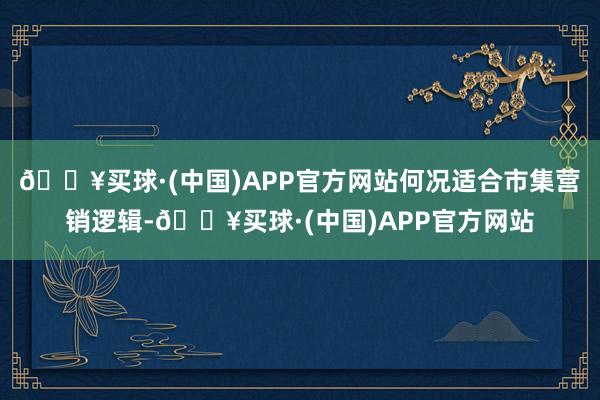 🔥买球·(中国)APP官方网站何况适合市集营销逻辑-🔥买球·(中国)APP官方网站