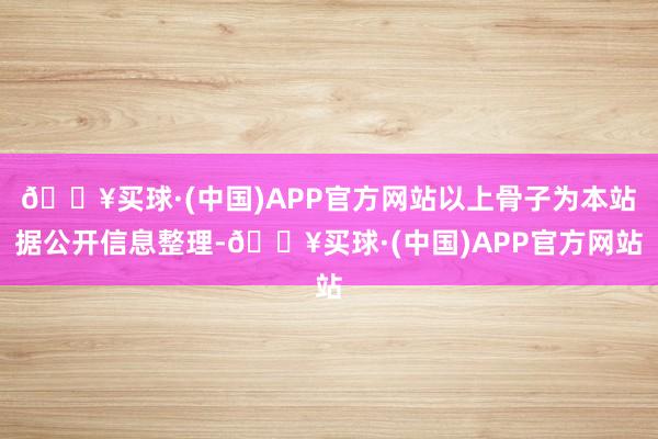 🔥买球·(中国)APP官方网站以上骨子为本站据公开信息整理-🔥买球·(中国)APP官方网站