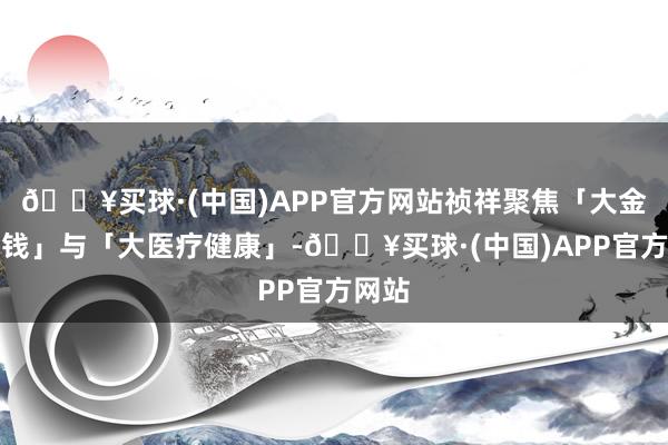 🔥买球·(中国)APP官方网站祯祥聚焦「大金融金钱」与「大医疗健康」-🔥买球·(中国)APP官方网站