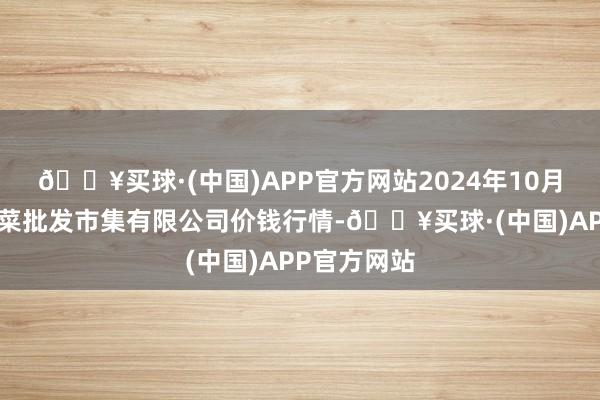 🔥买球·(中国)APP官方网站2024年10月6日运城蔬菜批发市集有限公司价钱行情-🔥买球·(中国)APP官方网站