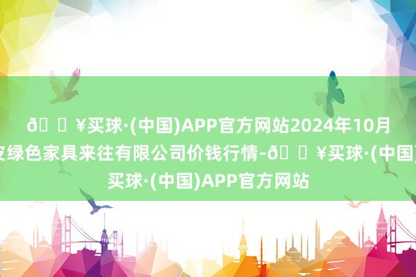 🔥买球·(中国)APP官方网站2024年10月6日遵义金地皮绿色家具来往有限公司价钱行情-🔥买球·(中国)APP官方网站