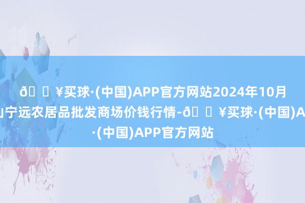 🔥买球·(中国)APP官方网站2024年10月6日辽宁鞍山宁远农居品批发商场价钱行情-🔥买球·(中国)APP官方网站