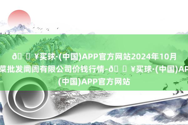 🔥买球·(中国)APP官方网站2024年10月6日运城蔬菜批发阛阓有限公司价钱行情-🔥买球·(中国)APP官方网站