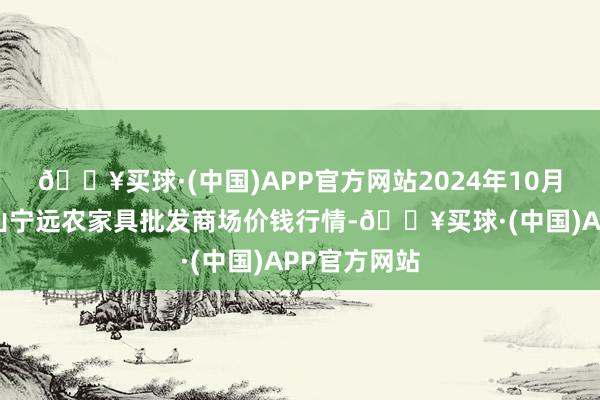 🔥买球·(中国)APP官方网站2024年10月6日辽宁鞍山宁远农家具批发商场价钱行情-🔥买球·(中国)APP官方网站