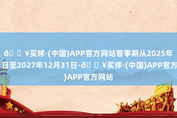 🔥买球·(中国)APP官方网站管事期从2025年1月1日至2027年12月31日-🔥买球·(中国)APP官方网站