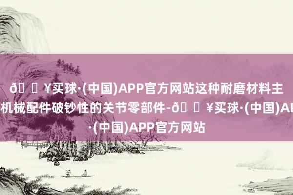 🔥买球·(中国)APP官方网站这种耐磨材料主若是在一些机械配件破钞性的关节零部件-🔥买球·(中国)APP官方网站