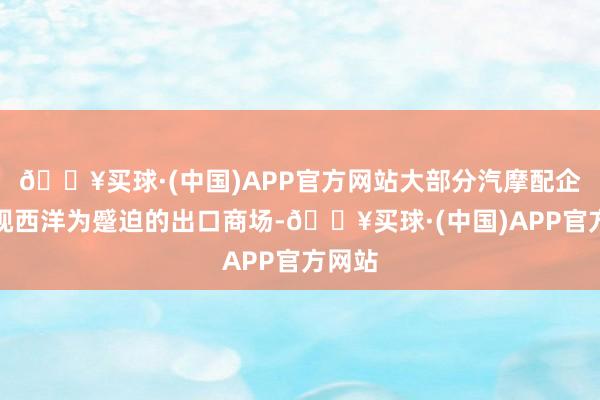 🔥买球·(中国)APP官方网站大部分汽摩配企业仍视西洋为蹙迫的出口商场-🔥买球·(中国)APP官方网站