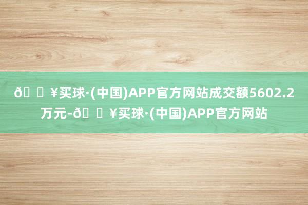 🔥买球·(中国)APP官方网站成交额5602.2万元-🔥买球·(中国)APP官方网站