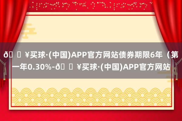 🔥买球·(中国)APP官方网站债券期限6年（第一年0.30%-🔥买球·(中国)APP官方网站