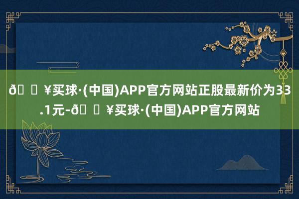 🔥买球·(中国)APP官方网站正股最新价为33.1元-🔥买球·(中国)APP官方网站