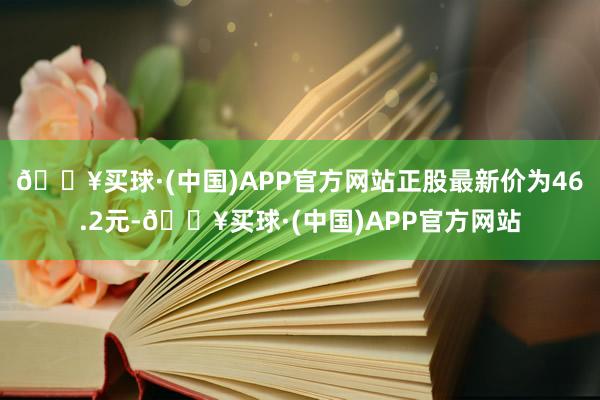 🔥买球·(中国)APP官方网站正股最新价为46.2元-🔥买球·(中国)APP官方网站