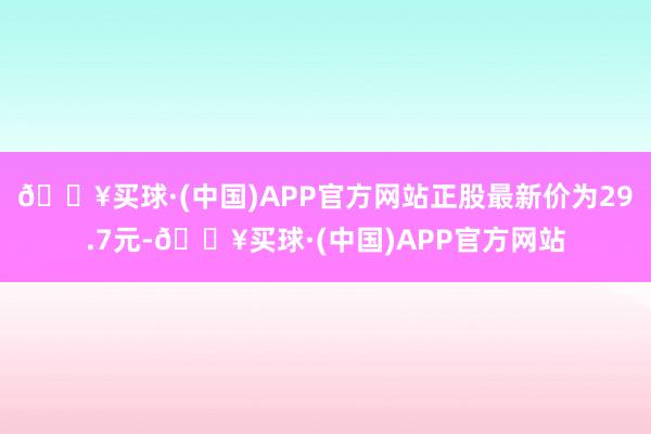 🔥买球·(中国)APP官方网站正股最新价为29.7元-🔥买球·(中国)APP官方网站