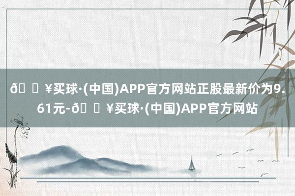 🔥买球·(中国)APP官方网站正股最新价为9.61元-🔥买球·(中国)APP官方网站