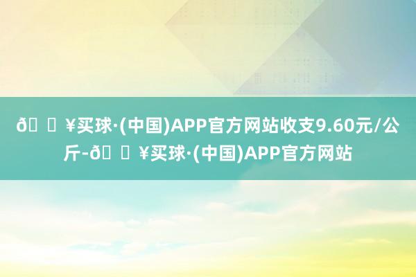 🔥买球·(中国)APP官方网站收支9.60元/公斤-🔥买球·(中国)APP官方网站