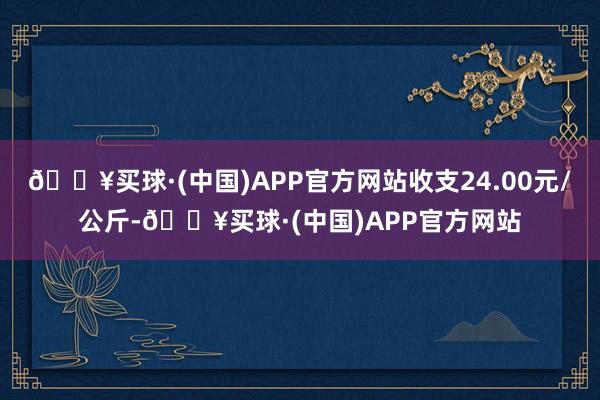 🔥买球·(中国)APP官方网站收支24.00元/公斤-🔥买球·(中国)APP官方网站