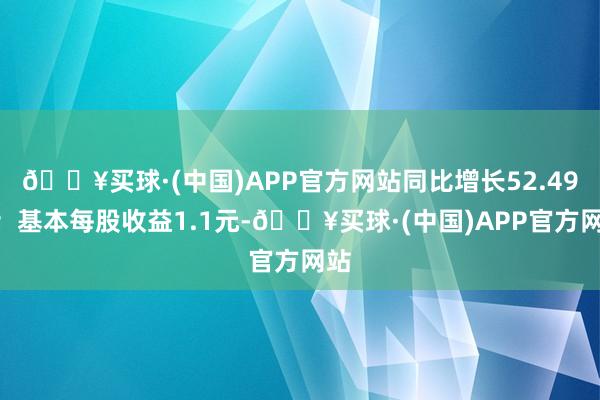 🔥买球·(中国)APP官方网站同比增长52.49%；基本每股收益1.1元-🔥买球·(中国)APP官方网站