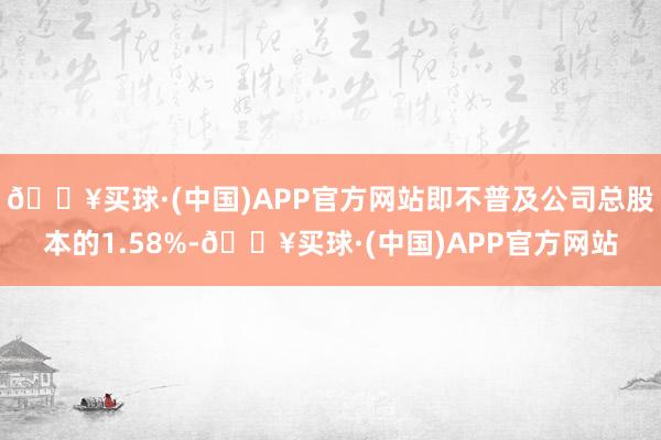 🔥买球·(中国)APP官方网站即不普及公司总股本的1.58%-🔥买球·(中国)APP官方网站