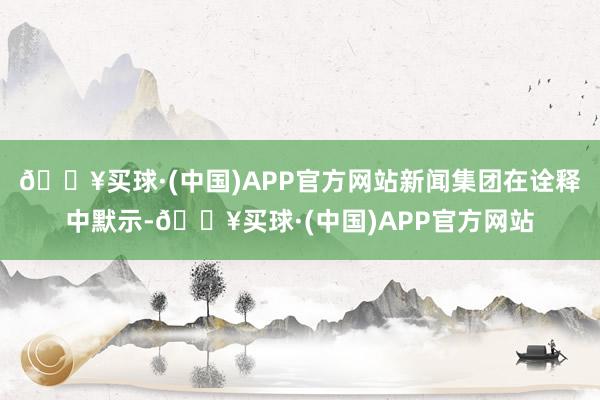 🔥买球·(中国)APP官方网站新闻集团在诠释中默示-🔥买球·(中国)APP官方网站