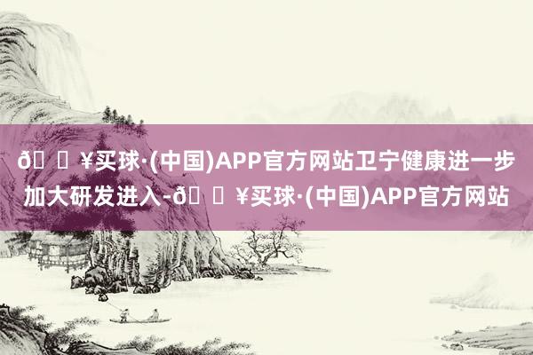 🔥买球·(中国)APP官方网站卫宁健康进一步加大研发进入-🔥买球·(中国)APP官方网站