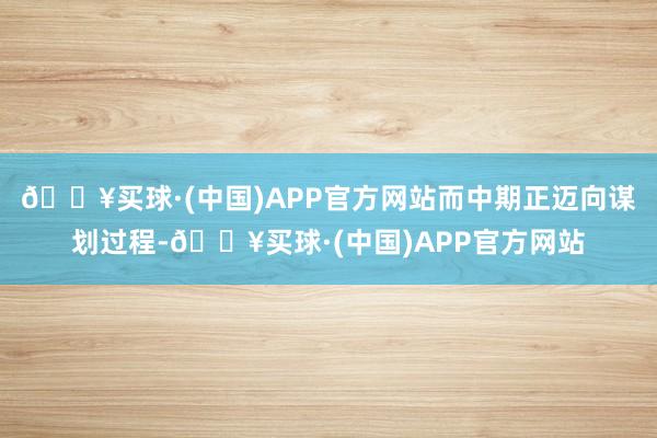 🔥买球·(中国)APP官方网站而中期正迈向谋划过程-🔥买球·(中国)APP官方网站