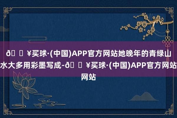 🔥买球·(中国)APP官方网站她晚年的青绿山水大多用彩墨写成-🔥买球·(中国)APP官方网站