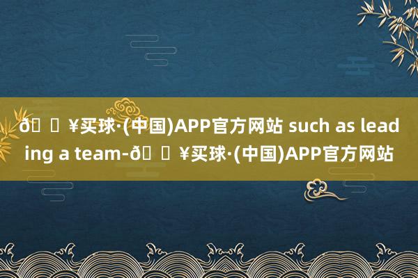 🔥买球·(中国)APP官方网站 such as leading a team-🔥买球·(中国)APP官方网站