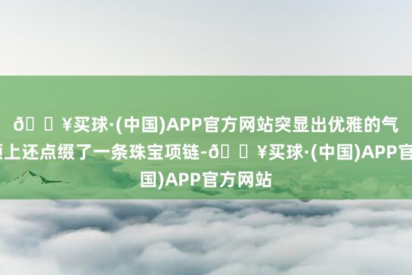 🔥买球·(中国)APP官方网站突显出优雅的气质.脖颈上还点缀了一条珠宝项链-🔥买球·(中国)APP官方网站