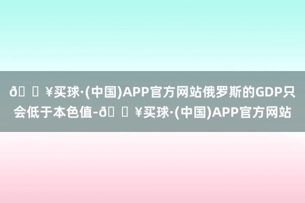 🔥买球·(中国)APP官方网站俄罗斯的GDP只会低于本色值-🔥买球·(中国)APP官方网站