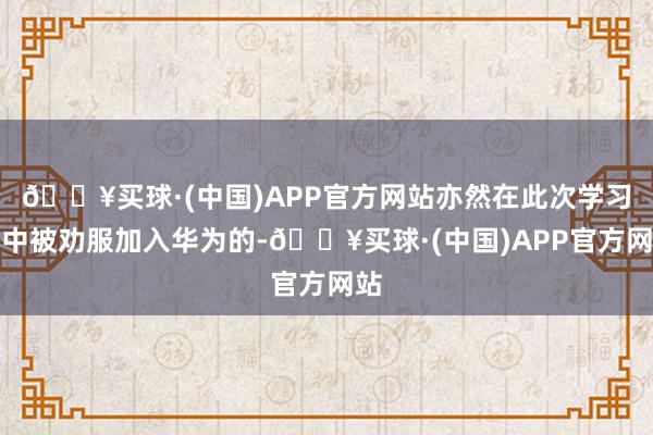 🔥买球·(中国)APP官方网站亦然在此次学习班中被劝服加入华为的-🔥买球·(中国)APP官方网站