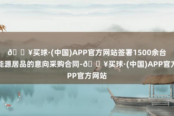 🔥买球·(中国)APP官方网站签署1500余台通航能源居品的意向采购合同-🔥买球·(中国)APP官方网站