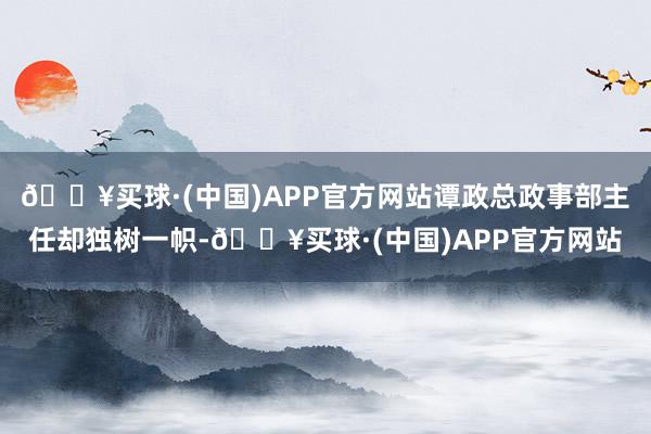 🔥买球·(中国)APP官方网站谭政总政事部主任却独树一帜-🔥买球·(中国)APP官方网站