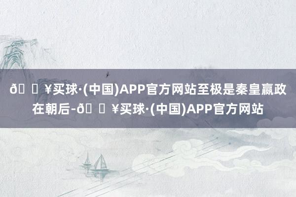 🔥买球·(中国)APP官方网站至极是秦皇嬴政在朝后-🔥买球·(中国)APP官方网站