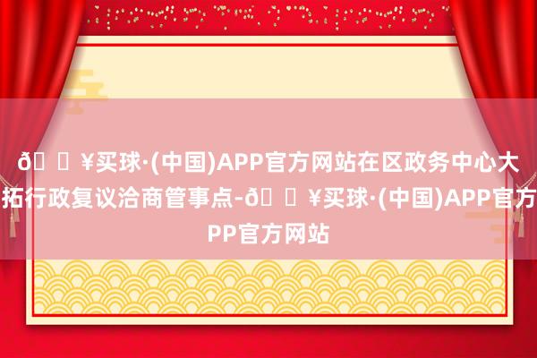 🔥买球·(中国)APP官方网站在区政务中心大厅开拓行政复议洽商管事点-🔥买球·(中国)APP官方网站