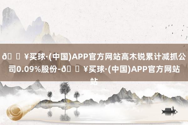 🔥买球·(中国)APP官方网站高木锐累计减抓公司0.09%股份-🔥买球·(中国)APP官方网站