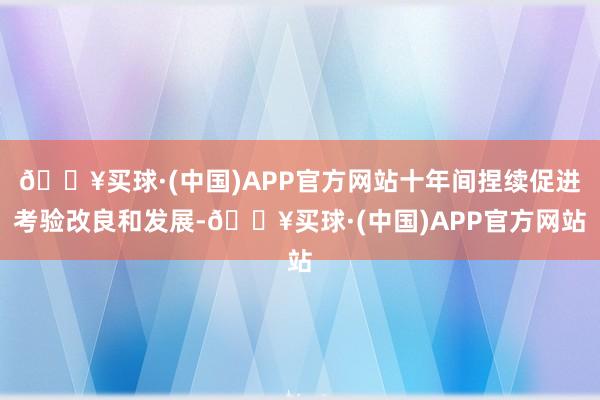 🔥买球·(中国)APP官方网站十年间捏续促进考验改良和发展-🔥买球·(中国)APP官方网站