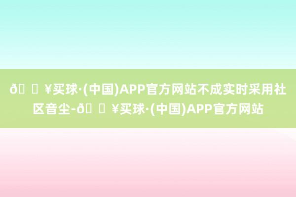 🔥买球·(中国)APP官方网站不成实时采用社区音尘-🔥买球·(中国)APP官方网站