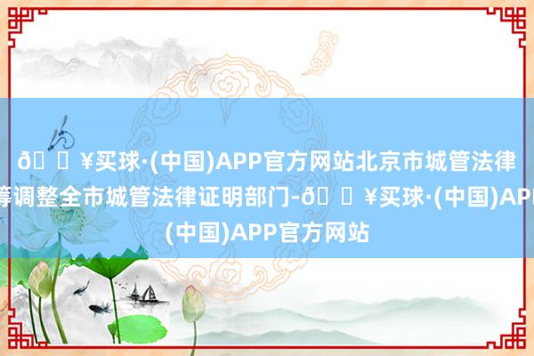 🔥买球·(中国)APP官方网站北京市城管法律证明局统筹调整全市城管法律证明部门-🔥买球·(中国)APP官方网站